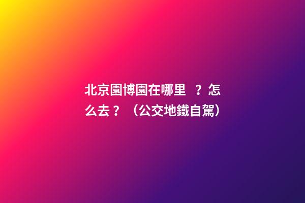 北京園博園在哪里？怎么去？（公交+地鐵+自駕）